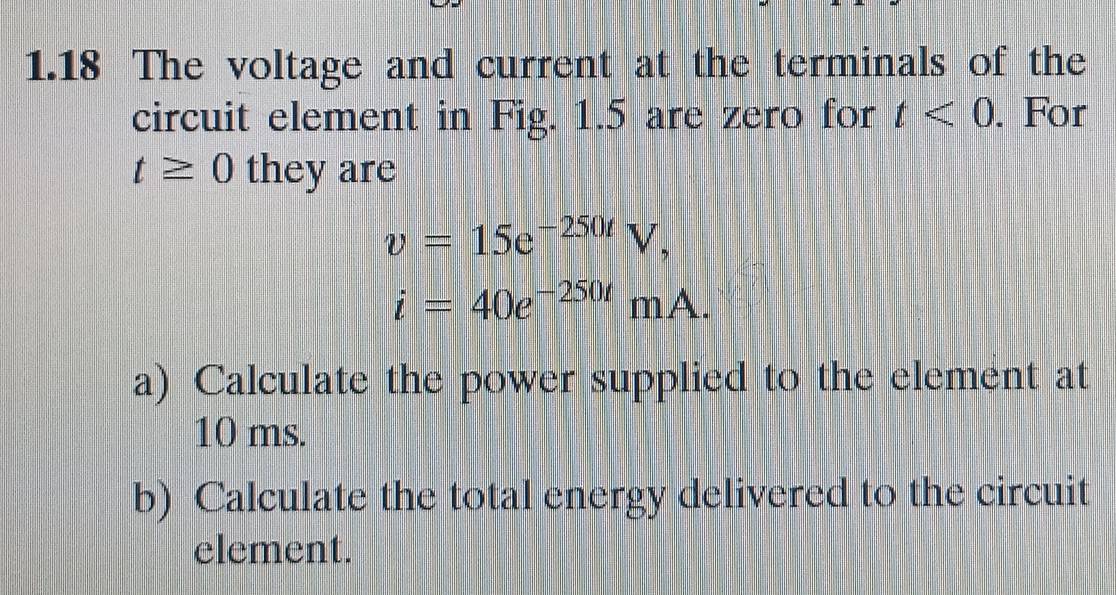 1.18 The voltage and current at the terminals of the 
circuit element in Fig. 1.5 are zero for t<0</tex> . For
t≥ 0 they are
v=15e^(-250t)V,
i=40e^(-250t)mA. 
a) Calculate the power supplied to the element at
10 ms. 
b) Calculate the total energy delivered to the circuit 
element.