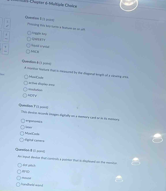 tisis-Chapter 6-Multiple Choice
Question 5 (1 point)
Pressing this key turns a feature on or off.
6 toggle key
QWERTY
liquid crystal
MICR
Question 6 (1 point)
A monitor feature that is measured by the diagonal length of a viewing area.
tion MaxiCode
active display area
resolution
HDTV
Question 7 (1 point)
This device records images digitally on a memory card or in its memory
ergonomics
laser
MaxiCode
digital camera
Question 8 (1 point)
An input device that controls a pointer that is displayed on the monitor.
dot pitch
RFID
mouse
handheld wand