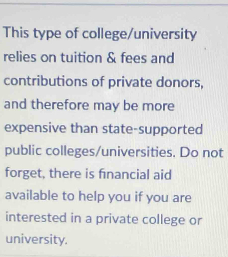 This type of college/university 
relies on tuition & fees and 
contributions of private donors, 
and therefore may be more 
expensive than state-supported 
public colleges/universities. Do not 
forget, there is financial aid 
available to help you if you are 
interested in a private college or 
university.