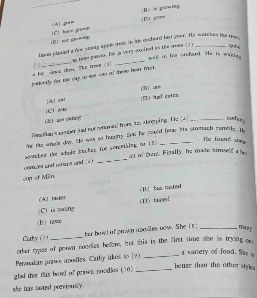(B) is growing
(D) grow
(A) grew
(C) have grown
(E) are growing
Jason planted a few young apple trees in his orchard last year. He watches the trees
as time passes. He is very excited as the trees (2)
quite
well in his orchard. He is waiting
(1)
_
a lot since then. The trees (3)
_
patiently for the day to see one of these bear fruit.
(B) ate
(A) eat
(D) had eaten
(C) eats
(E) are eating nothing
Jonathan’s mother had not returned from her shopping. He (4)_
for the whole day. He was so hungry that he could hear his stomach rumble. He
searched the whole kitchen for something to (5)_
. He found some
all of them. Finally, he made himself a hot
cookies and raisins and (6)
_
cup of Milo.
(A) tastes (B) has tasted
(C) is tasting (D) tasted
(E) taste
Cathy (7) her bowl of prawn noodles now. She (8)_
many
other types of prawn noodles before, but this is the first time she is trying out
Peranakan prawn noodles. Cathy likes to (9)_
a variety of food. She is
glad that this bowl of prawn noodles (10)_
better than the other styles
she has tasted previously.