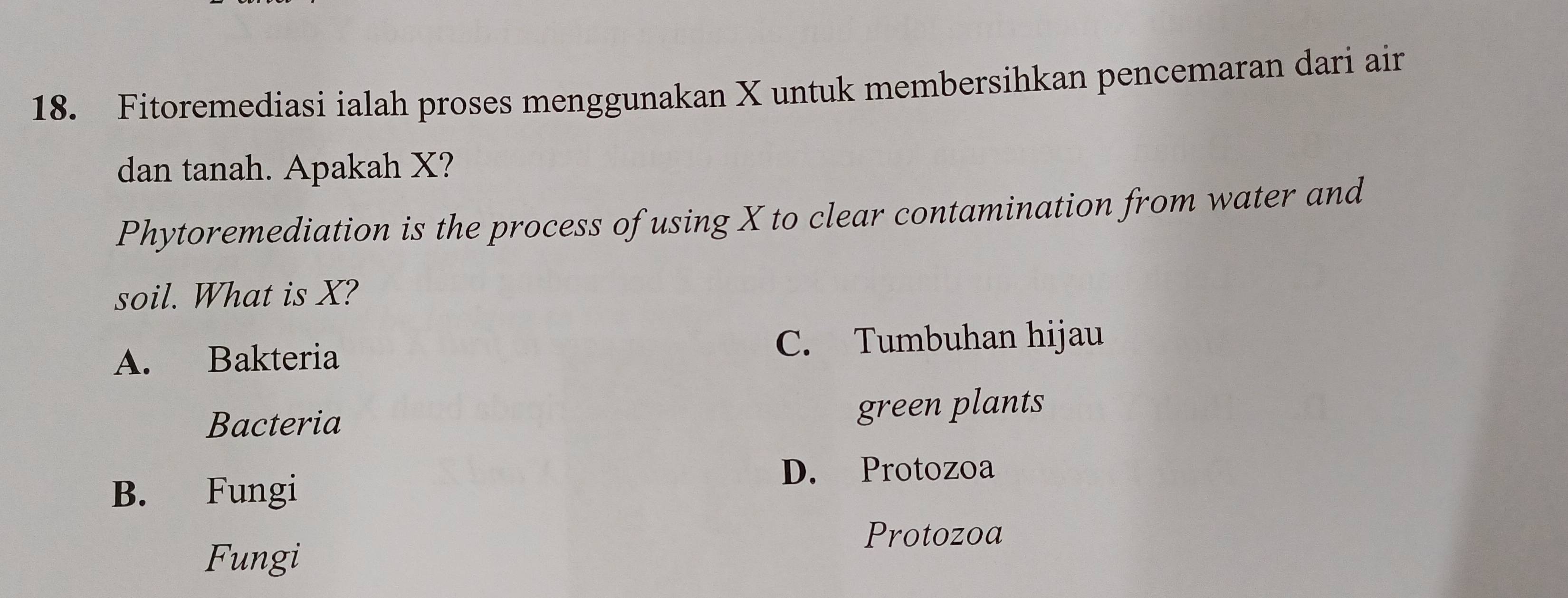 Fitoremediasi ialah proses menggunakan X untuk membersihkan pencemaran dari air
dan tanah. Apakah X?
Phytoremediation is the process of using X to clear contamination from water and
soil. What is X?
A. Bakteria C. Tumbuhan hijau
Bacteria green plants
B. Fungi
D. Protozoa
Protozoa
Fungi