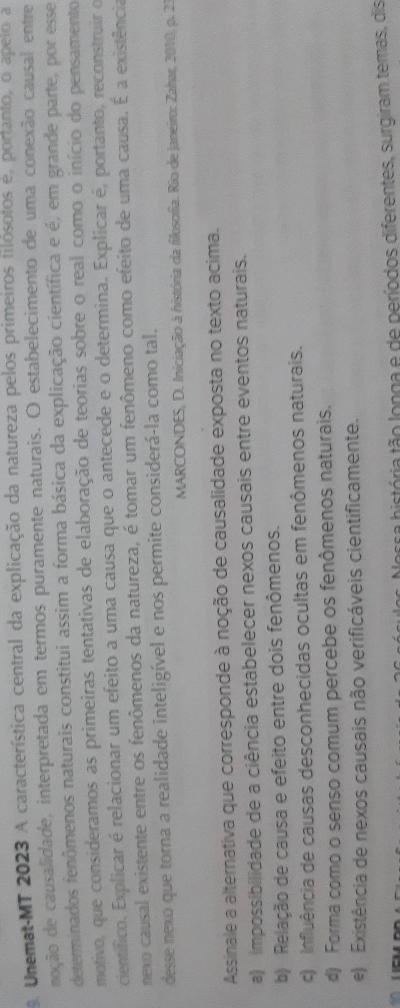 Unemat-MT 2023 A característica central da explicação da natureza pelos primeiros filósotos e, portanto, o apeto a
noção de causalidade, interpretada em termos puramente naturais. O estabelecimento de uma conexão causal entre
determinados fenômenos naturais constitui assim a forma básica da explicação científica e é, em grande parte, por esse
motivo, que consideramos as primeiras tentativas de elaboração de teorias sobre o real como o início do pensamento
científico. Explicar é relacionar um efeito a uma causa que o antecede e o determina. Explicar é, portanto, reconstruir o
nexo causal existente entre os fenômenos da natureza, é tomar um fenômeno como efeito de uma causa. É a existência
desse nexo que torna a realidade inteligível e nos permite considerá-la como tal.
MARCONDES, D. Iniciação à história da filosofia. Rio de Janeiro: Zahar, 2010, p. 25
Assinale a alternativa que corresponde à noção de causalidade exposta no texto acima.
a) Impossibilidade de a ciência estabelecer nexos causais entre eventos naturais.
b) Relação de causa e efeito entre dois fenômenos.
c) Influência de causas desconhecidas ocultas em fenômenos naturais.
d) Forma como o senso comum percebe os fenômenos naturais.
e) Existência de nexos causais não verificáveis cientificamente.
bossa história tão longa e de períodos diferentes, surgiram temas, dis