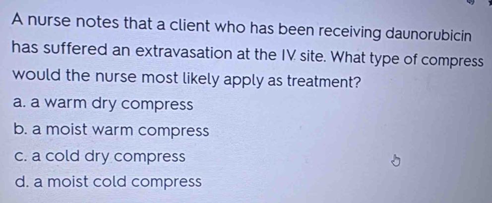 A nurse notes that a client who has been receiving daunorubicin
has suffered an extravasation at the IV site. What type of compress
would the nurse most likely apply as treatment?
a. a warm dry compress
b. a moist warm compress
c. a cold dry compress
d. a moist cold compress