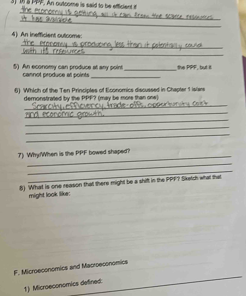 In a PPF, An outcome is said to be efficient if 
_ 
_ 
4) An inefficient outcome: 
_ 
_ 
5) An economy can produce at any point the PPF, but it 
cannot produce at points_ 
6) Which of the Ten Principles of Economics discussed in Chapter 1 isfare 
demonstrated by the PPF? (may be more than one) 
_ 
_ 
_ 
_ 
_ 
_ 
7) Why/When is the PPF bowed shaped? 
_ 
_ 
8) What is one reason that there might be a shift in the PPF? Sketch what that 
might look like: 
_ 
F. Microeconomics and Macroeconomics 
1) Microeconomics defined: