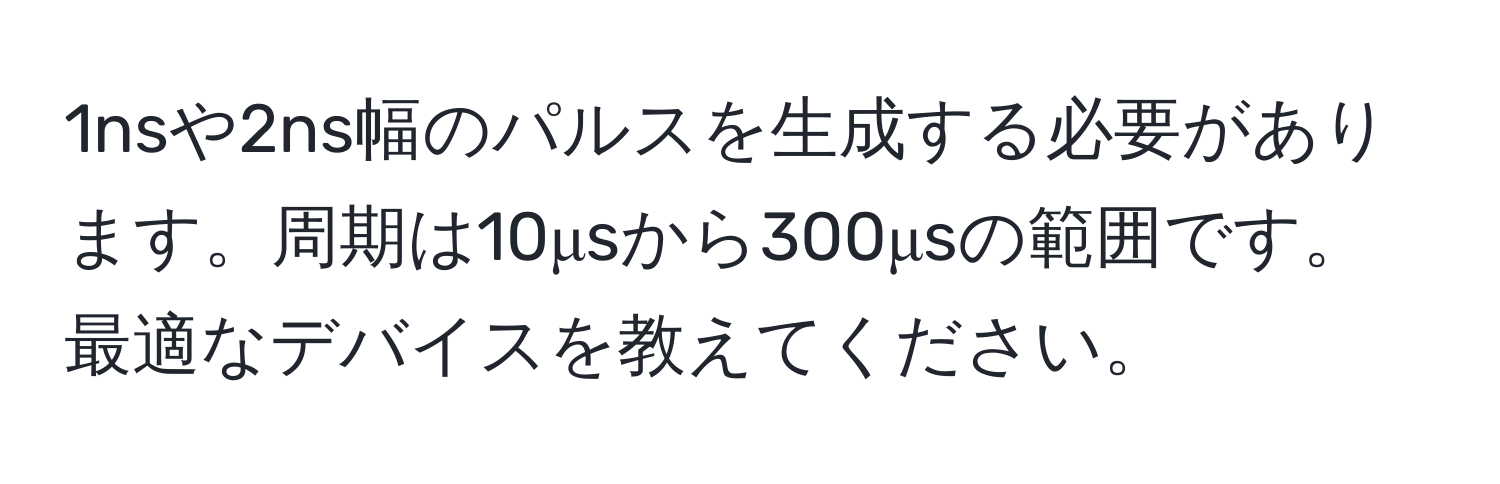 1nsや2ns幅のパルスを生成する必要があります。周期は10μsから300μsの範囲です。最適なデバイスを教えてください。