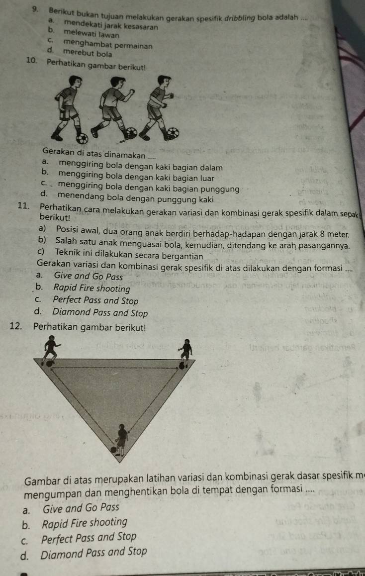 Berikut bukan tujuan melakukan gerakan spesifik dribbling bola adalah ....
a. mendekati jarak kesasaran
b. melewati Iawan
c. menghambat permainan
d. merebut bola
10. Perhatikan gambar berikut!
Gerakan di atas dinamakan ....
a. menggiring bola dengan kaki bagian dalam
b. menggiring bola dengan kaki bagian luar
c. menggiring bola dengan kaki bagian punggung
d. menendang bola dengan punggung kaki
11. Perhatikan cara melakukan gerakan variasi dan kombinasi gerak spesifik dalam sepak
berikut!
a) Posisi awal, dua orang anak berdiri berhadap-hadapan dengan jarak 8 meter.
b) Salah satu anak menguasai bola, kemudian, ditendang ke arah pasangannya.
c) Teknik ini dilakukan secara bergantian
Gerakan variasi dan kombinasi gerak spesifik di atas dilakukan dengan formasi ....
a. Give and Go Pass
b. Rapid Fire shooting
c. Perfect Pass and Stop
d. Diamond Pass and Stop
Gambar di atas merupakan latihan variasi dan kombinasi gerak dasar spesifik m
mengumpan dan menghentikan bola di tempat dengan formasi ....
a. Give and Go Pass
b. Rapid Fire shooting
c. Perfect Pass and Stop
d. Diamond Pass and Stop