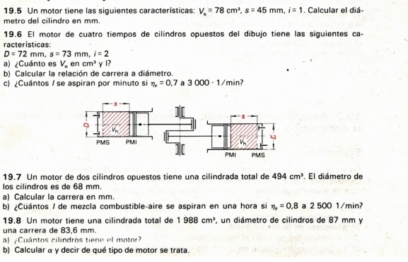 19.5 Un motor tiene las siguientes características: V_n=78cm^3, s=45mm, i=1 , Calcular el diá- 
metro del cilindro en mm. 
19.6 El motor de cuatro tiempos de cilindros opuestos del dibujo tiene las siguientes ca- 
racterísticas:
D=72mm, s=73mm, i=2
a) ¿Cuánto es V_m en cm^3 y I? 
b) Calcular la relación de carrera a diámetro. 
c) ¿Cuántos / se aspiran por minuto si eta _r=0.7 a 3000· 1/min 7 
19.7 Un motor de dos cilindros opuestos tiene una cilindrada total de 494cm^3. El diámetro de 
los cilindros es de 68 mm. 
a) Calcular la carrera en mm. 
b) ¿Cuántos / de mezcla combustible-aire se aspiran en una hora si eta _r=0.8 a 2 500 1/min? 
19.8 Un motor tiene una cilindrada total de 1988cm^3 , un diámetro de cilindros de 87 mm y 
una carrera de 83,6 mm. 
a) Cuántos cilindros tiene el motor? 
b) Calcular α y decir de qué tipo de motor se trata.