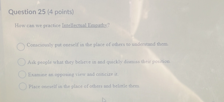 How can we practice Intellectual Empathy?
Consciously put oneself in the place of others to understand them.
Ask people what they believe in and quickly dismiss their position.
Examine an opposing view and criticize it.
Place oneself in the place of others and belittle them.