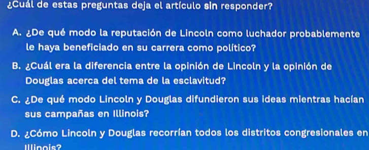 ¿Cuál de estas preguntas deja el artículo sin responder?
A. ¿De qué modo la reputación de Lincoln como luchador probablemente
le haya beneficiado en su carrera como político?
B. ¿Cuál era la diferencia entre la opinión de Lincoln y la opinión de
Douglas acerca del tema de la esclavitud?
C. ¿De qué modo Lincoln y Douglas difundieron sus ideas mientras hacían
sus campañas en Illinois?
D. ¿Cómo Lincoln y Douglas recorrían todos los distritos congresionales en
Illinois?