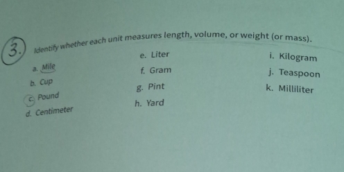 Identify whether each unit measures length, volume, or weight (or mass). 
e. Liter
i. Kilogram
a. Mile
f, Gram
j. Teaspoon 
b. Cup 
g. Pint k. Milliliter
c. Pound
h. Yard
d. Centimeter