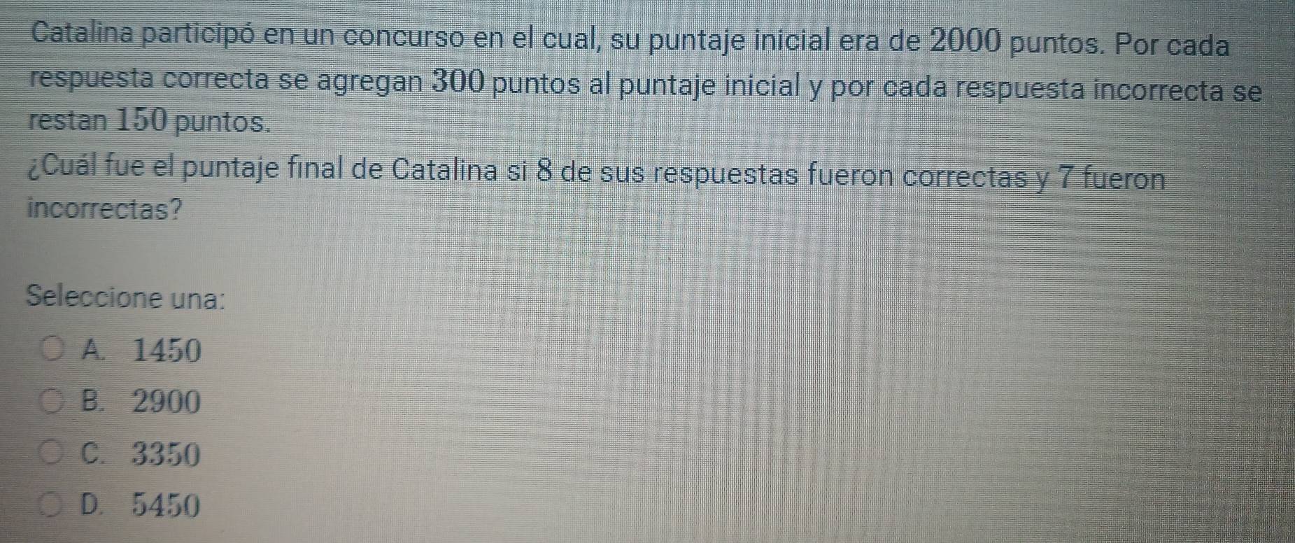 Catalina participó en un concurso en el cual, su puntaje inicial era de 2000 puntos. Por cada
respuesta correcta se agregan 300 puntos al puntaje inicial y por cada respuesta incorrecta se
restan 150 puntos.
¿Cuál fue el puntaje final de Catalina si 8 de sus respuestas fueron correctas y 7 fueron
incorrectas?
Seleccione una:
A. 1450
B. 2900
C. 3350
D. 5450