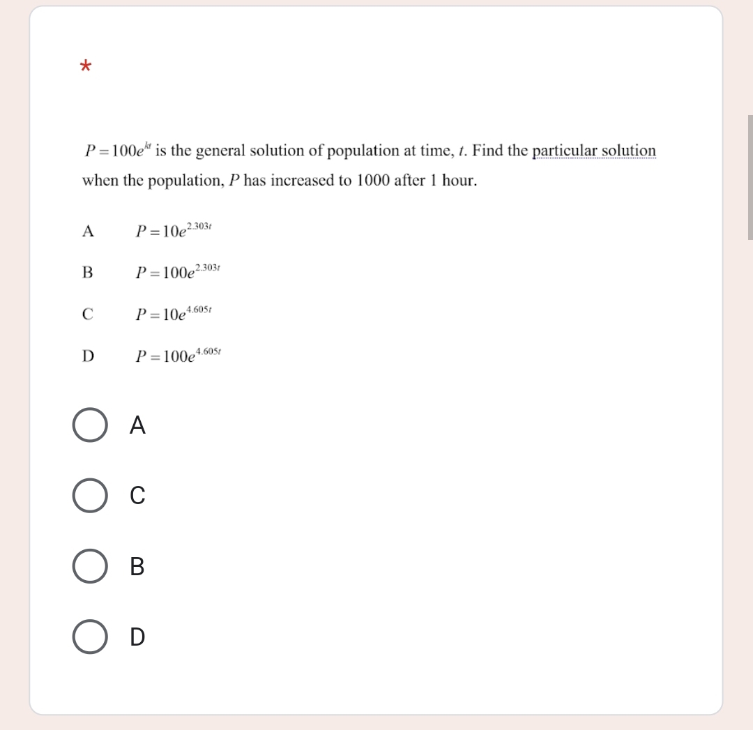 P=100e^(kt) is the general solution of population at time, t. Find the particular solution
when the population, P has increased to 1000 after 1 hour.
A P=10e^(2.303t)
B P=100e^(2.303t)
C P=10e^(4.605t)
D P=100e^(4.605t)
A
C
B
D