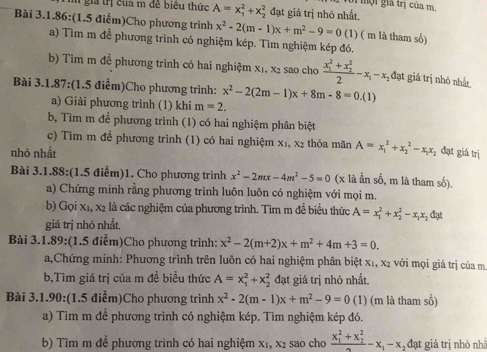 Với  mội gia trị của m.
i giả trị của m đề biêu thức A=x_1^(2+x_2^2 đạt giá trị nhỏ nhất.
Bài 3.1.86:(1.5 điểm)Cho phương trình x^2)-2(m-1)x+m^2-9=0 (1) ( m là tham số)
a) Tìm m để phương trình có nghiệm kép. Tìm nghiệm kép đó.
b) Tìm m để phương trình có hai nghiệm X_1,X_2 sao cho frac (x_1)^2+x_2^22-x_1-x_2 đạt giá trị nhỏ nhất.
Bài 3.1.87:(1.5 điểm)Cho phương trình: x^2-2(2m-1)x+8m-8=0. (1)
a) Giải phương trình (1) khi m=2.
b, Tìm m để phương trình (1) có hai nghiệm phân biệt
c) Tìm m để phương trình (1) có hai nghiệm X_1,X_2 thỏa mãn A=x_1^(2+x_2^2-x_1)x_2
nhỏ nhất đạt giá trị
Bài 3.1.88:(1.5 điểm)1. Cho phương trình x^2-2mx-4m^2-5=0 (x là ần số, m là tham số).
a) Chứng minh rằng phương trình luôn luôn có nghiệm với mọi m.
b) Gọi x1, x2 là các nghiệm của phương trình. Tìm m để biểu thức A=x_1^(2+x_2^2-x_1)x_2 đạt
giá trị nhỏ nhất.
Bài 3.1.89:(1.5 điểm)Cho phương trình: x^2-2(m+2)x+m^2+4m+3=0.
a,Chứng minh: Phương trình trên luôn có hai nghiệm phân biệt x1, x2 với mọi giá trị của m.
b,Tìm giá trị của m để biểu thức A=x_1^(2+x_2^2 đạt giá trị nhỏ nhất.
Bài 3.1.90:(1.5 điểm)Cho phương trình x^2)-2(m-1)x+m^2-9=0 (1) (m là tham số)
a) Tìm m để phương trình có nghiệm kép. Tìm nghiệm kép đó.
b) Tìm m để phương trình có hai nghiệm xỉ, X_2 sao cho frac (x_1)^2+x_2^22-x_1-x_2 đạt giá trị nhỏ nhấ