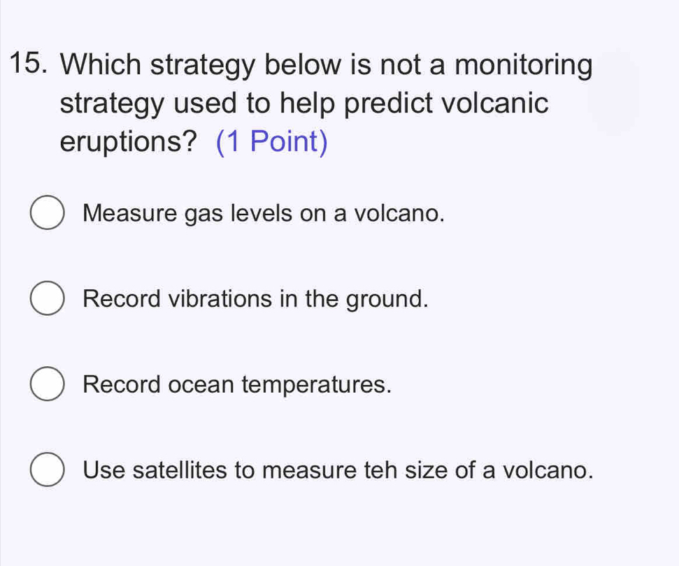 Which strategy below is not a monitoring
strategy used to help predict volcanic
eruptions? (1 Point)
Measure gas levels on a volcano.
Record vibrations in the ground.
Record ocean temperatures.
Use satellites to measure teh size of a volcano.