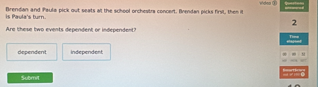 Video ⑥ Questions
Brendan and Paula pick out seats at the school orchestra concert. Brendan picks first, then it answered
is Paula's turn.
2
Are these two events dependent or independent?
Time
elapsed
dependent independent
00 00 52
SmartScore
Submit out of 193 0