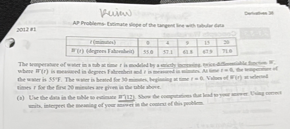 Derivatives 38
AP Problems- Estimate slope of the tangent line with tabular data
2012 #1
The temperature of water in a tub at time r is modeled by a strictly increasing, twice-differentiable function equiv _ 
where overline W(t) is measured in degrees Fahrenheit and t is measured in minates. At time t=0 the temperature of
the water is 55°F. The water is heated for 30 minutes, beginning at time t=0 Values of overline w(t) at sellected
times t for the first 20 minutes are given in the table above.
(a) Use the data in the table to estimate W'(12). Show the computations that lead to your answer. Using correct
units, interpret the meaning of your answer in the context of this problem.