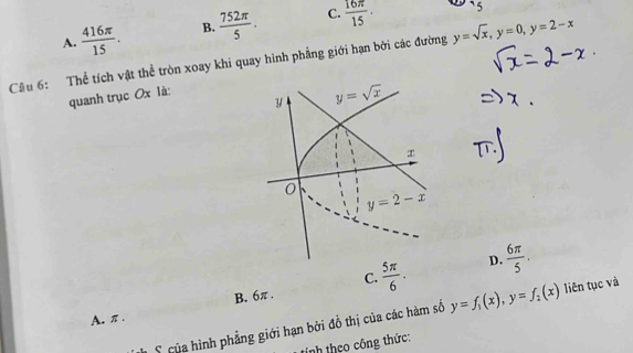 A.  416π /15 . B.  752π /5 . C.  16π /15 · `5
Cầu 6: Thể tích vật thể tròn xoay khi quay hình phẳng giới hạn bởi các đường y=sqrt(x),y=0,y=2-x
quanh trục Ox là:
C.
B. 6π .  5π /6 . D.  6π /5 .
A. π . y=f_1(x),y=f_2(x) liên tục và
S  của hình phẳng giới hạn bởi đồ thị của các hàm số
inh theo công thức: