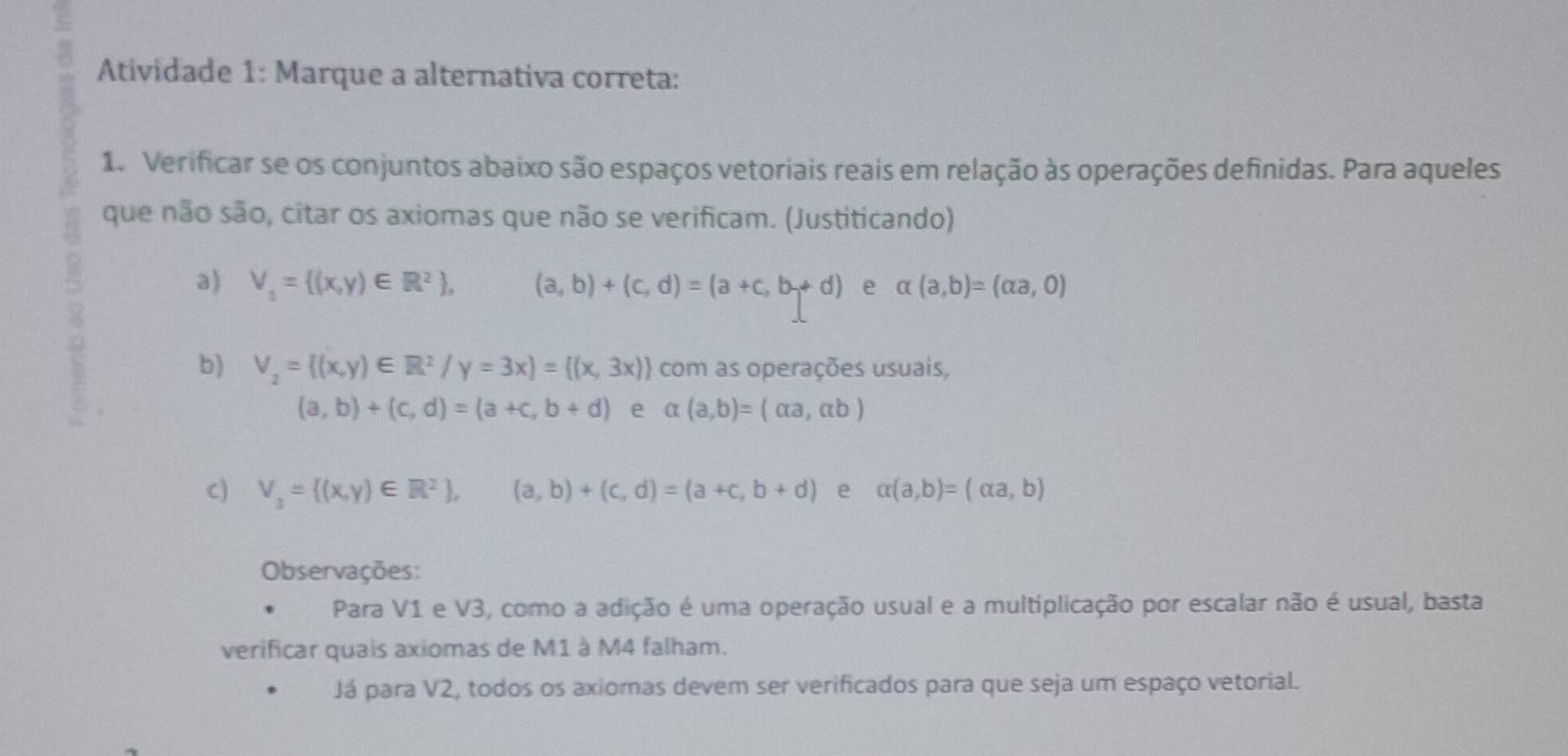 Atividade 1: Marque a alternativa correta: 
1. Verificar se os conjuntos abaixo são espaços vetoriais reais em relação às operações definidas. Para aqueles 
que não são, citar os axiomas que não se verificam. (Justiticando) 
a) V_1= (x,y)∈ R^2 , (a,b)+(c,d)=(a+c,b+d) e alpha (a,b)=(alpha a,0)
a 
b) V_2= (x,y)∈ R^2/y=3x = (x,3x) com as operações usuais,
(a,b)+(c,d)=(a+c,b+d) e alpha (a,b)=(alpha a,alpha b)
C) V_3= (x,y)∈ R^2 ,(a,b)+(c,d)=(a+c,b+d) e alpha (a,b)=(alpha a,b)
Observações: 
Para V1 e V3, como a adição é uma operação usual e a multiplicação por escalar não é usual, basta 
verificar quais axiomas de M1 à M4 falham. 
Já para V2, todos os axiomas devem ser verificados para que seja um espaço vetorial.