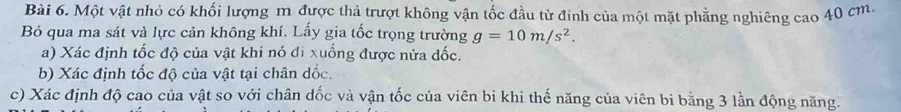 Một vật nhỏ có khối lượng m được thả trượt không vận tốc đầu từ đinh của một mặt phẳng nghiêng cao 40 cm. 
Bỏ qua ma sát và lực cản không khí. Lấy gia tốc trọng trường g=10m/s^2. 
a) Xác định tốc độ của vật khi nó đi xuống được nửa đốc. 
b) Xác định tốc độ của vật tại chân dốc. 
c) Xác định độ cao của vật so với chân dốc và vận tốc của viên bi khi thế năng của viên bi bằng 3 lần động năng.