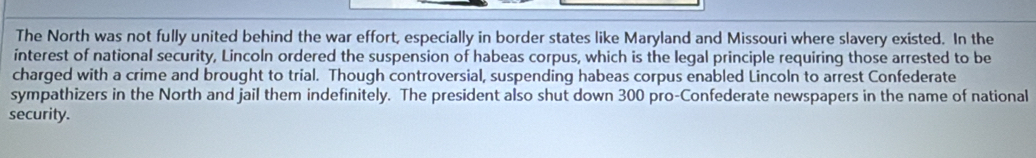 The North was not fully united behind the war effort, especially in border states like Maryland and Missouri where slavery existed. In the 
interest of national security, Lincoln ordered the suspension of habeas corpus, which is the legal principle requiring those arrested to be 
charged with a crime and brought to trial. Though controversial, suspending habeas corpus enabled Lincoln to arrest Confederate 
sympathizers in the North and jail them indefinitely. The president also shut down 300 pro-Confederate newspapers in the name of national 
security.