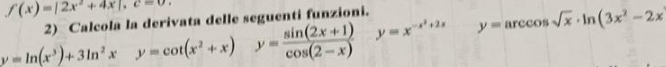 f(x)=|2x^2+4x|, c=0. 
2) Calcola la derivata delle seguenti funzioni.
y=ln (x^3)+3ln^2xy=cot (x^2+x) ^circ  y= (sin (2x+1))/cos (2-x)  y=x^(-x^2)+2xy=arccos sqrt(x)· ln (3x^2-2x