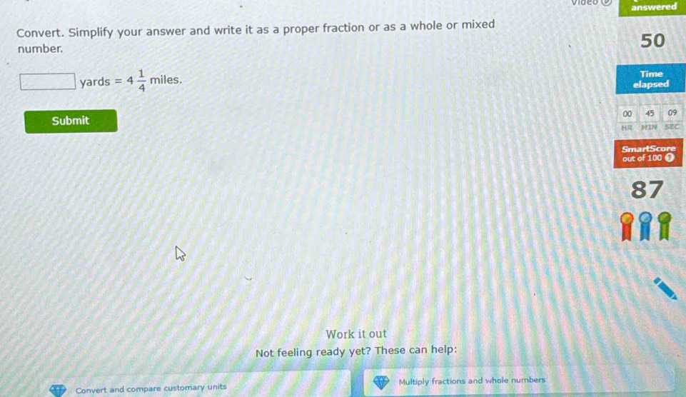 answered 
Convert. Simplify your answer and write it as a proper fraction or as a whole or mixed 
number.
□ yards =4 1/4 miles.
9
Submit 8 
Work it out 
Not feeling ready yet? These can help: 
Convert and compare customary units Multiply fractions and whole numbers