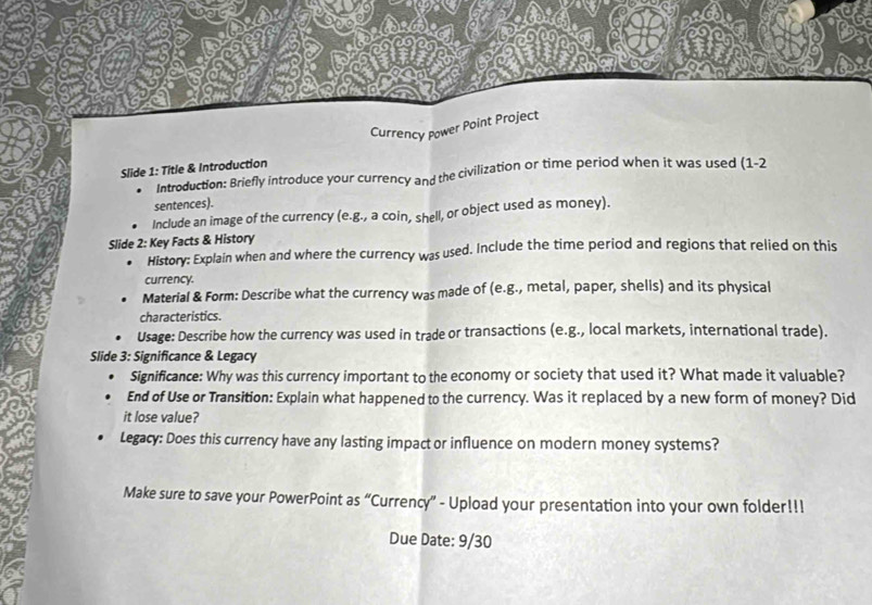 Currency Power Point Project 
Slide 1: Title & Introduction 
Introduction: Briefly introduce your currency and the civilization or time period when it was used (1-2 
sentences). 
Include an image of the currency (e.g., a coin, shell, or object used as money). 
Slide 2: Key Facts & History 
History: Explain when and where the currency was used. Include the time period and regions that relied on this 
currency. 
Material & Form: Describe what the currency was made of (e.g., metal, paper, shells) and its physical 
characteristics. 
Usage: Describe how the currency was used in trade or transactions (e.g., local markets, international trade). 
Slide 3: Significance & Legacy 
Significance: Why was this currency important to the economy or society that used it? What made it valuable? 
End of Use or Transition: Explain what happened to the currency. Was it replaced by a new form of money? Did 
it lose value? 
Legacy: Does this currency have any lasting impact or influence on modern money systems? 
Make sure to save your PowerPoint as “Currency” - Upload your presentation into your own folder!!! 
Due Date: 9/30