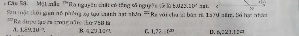 Một mẫu^(226)Ra nguyên chất có tổng số nguyên tử là 6,023.10^2hat.
Sau một thời gian nó phóng xạ tạo thành hạt nhân ²”Ra với chu kì bán rã 1570 năm. Số hạt nhân
222 Ra được tạo ra trong năm thứ 768 là
A. 1,89.10^(20). B. 4,29.10^(23). C. 1,72.10^(22). D. 6,023.10^(23).