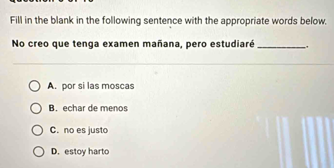 Fill in the blank in the following sentence with the appropriate words below.
No creo que tenga examen mañana, pero estudiaré _.
A. por si las moscas
B. echar de menos
C. no es justo
D. estoy harto