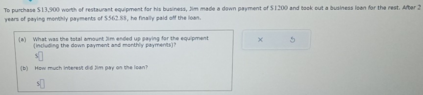 To purchase $13,900 worth of restaurant equipment for his business, Jim made a down payment of $1200 and took out a business loan for the rest. After 2
years of paying monthly payments of $562.88, he finally paid off the loan. 
(a) What was the total amount Jim ended up paying for the equipment × 
(including the down payment and monthly payments)? 
S 
(b) How much interest did Jim pay on the loan? 
S