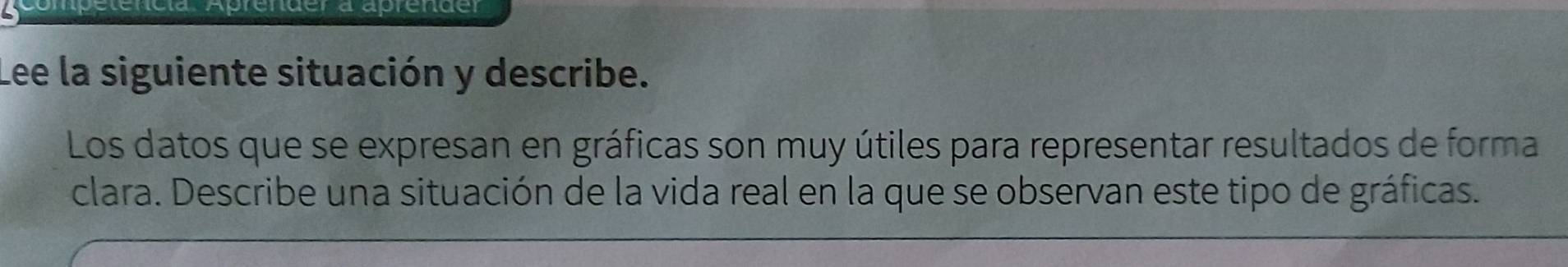 Aprender a aprender 
Lee la siguiente situación y describe. 
Los datos que se expresan en gráficas son muy útiles para representar resultados de forma 
clara. Describe una situación de la vida real en la que se observan este tipo de gráficas.