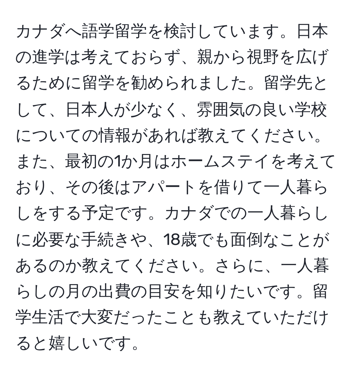 カナダへ語学留学を検討しています。日本の進学は考えておらず、親から視野を広げるために留学を勧められました。留学先として、日本人が少なく、雰囲気の良い学校についての情報があれば教えてください。また、最初の1か月はホームステイを考えており、その後はアパートを借りて一人暮らしをする予定です。カナダでの一人暮らしに必要な手続きや、18歳でも面倒なことがあるのか教えてください。さらに、一人暮らしの月の出費の目安を知りたいです。留学生活で大変だったことも教えていただけると嬉しいです。