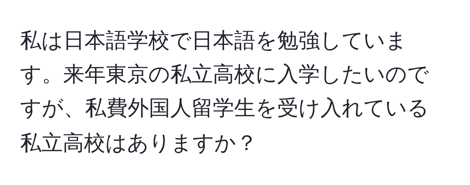 私は日本語学校で日本語を勉強しています。来年東京の私立高校に入学したいのですが、私費外国人留学生を受け入れている私立高校はありますか？