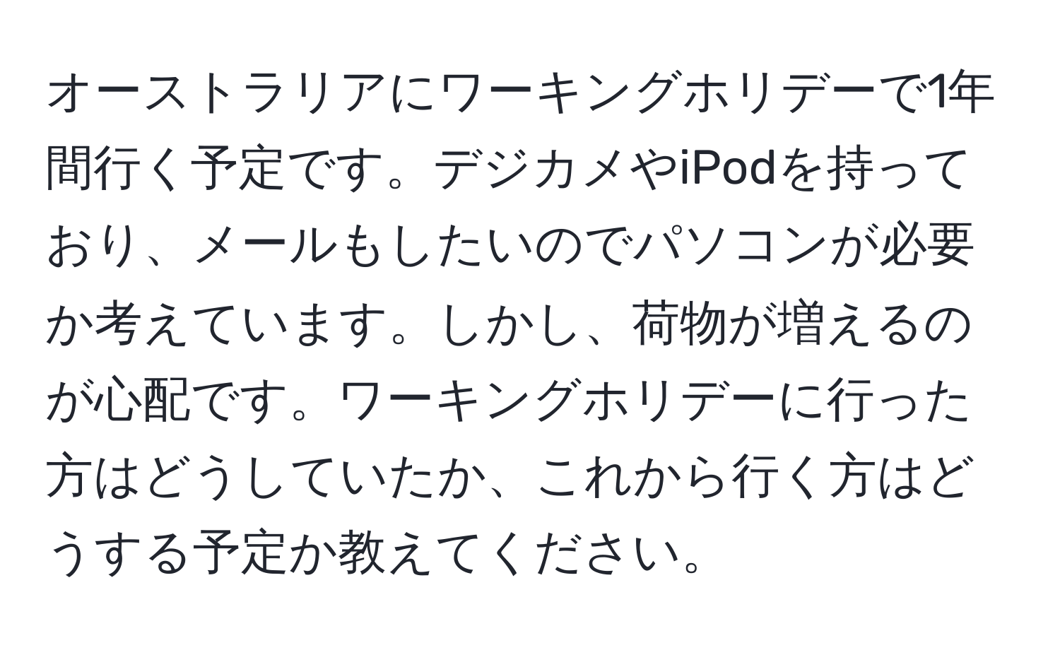 オーストラリアにワーキングホリデーで1年間行く予定です。デジカメやiPodを持っており、メールもしたいのでパソコンが必要か考えています。しかし、荷物が増えるのが心配です。ワーキングホリデーに行った方はどうしていたか、これから行く方はどうする予定か教えてください。