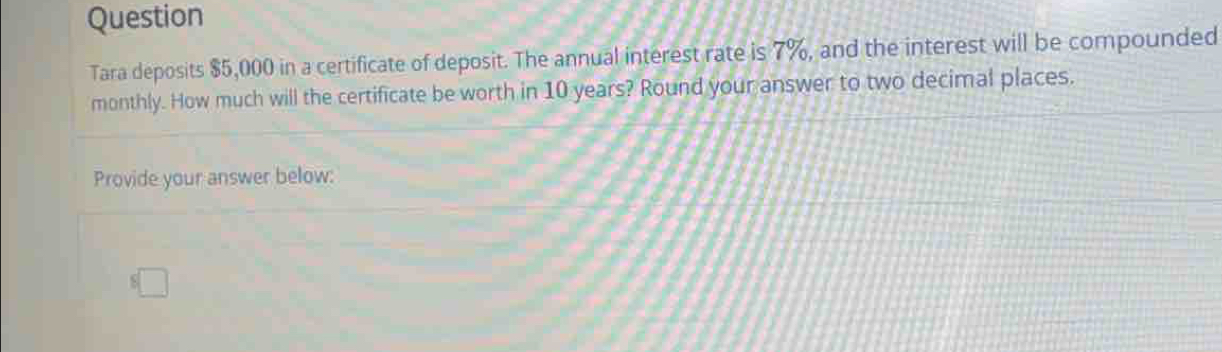 Question 
Tara deposits $5,000 in a certificate of deposit. The annual interest rate is 7%, and the interest will be compounded 
monthly. How much will the certificate be worth in 10 years? Round your answer to two decimal places. 
Provide your answer below: