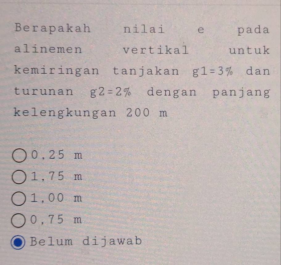 Berapakah nilai e pada
alinemen vertikal untuk
kemiringan tanjakan g1=3% dan
turunan g2=2% dengan panjang
kelengkungan 200 m
0,2 5 m
1,7 5 m
1,00 m
0 ,7 5 m
Belum dijawab