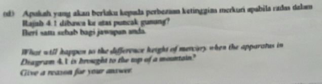 Apakah yang akan beršaku kepula perbezaan ketinggian merkuri apabila radas dalam 
Rajah 4: 1 dibawa ke atas puncak gunung? 
Berí sam schab bagi jawəpan anda 
What will happen to the difference keight of mercary when the apparatus in 
Diagram 4. t is hrought to the top of a mountain? 
Give a reason for your answer