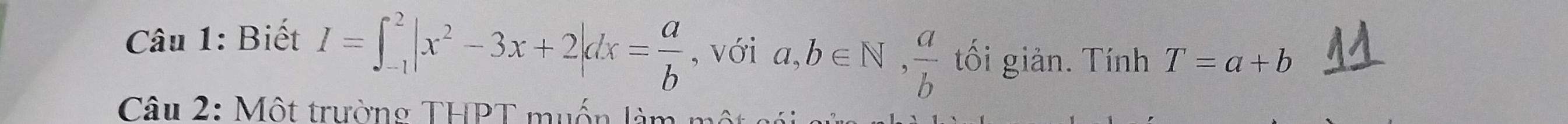 Biết I=∈t _(-1)^2|x^2-3x+2|dx= a/b  , với a,b∈ N,  a/b  ối giản. Tính T=a+b
Câu 2: Một trường THPT muốn l à m t