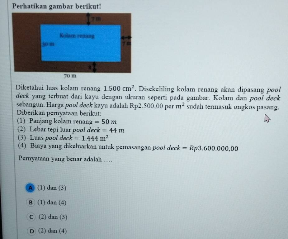 Perhatikan gambar berikut!
Diketahui luas kolam renang 1.500cm^2. Disekeliling kolam renang akan dipasang pool
deck yang terbuat dari kayu dengan ukuran seperti pada gambar. Kolam dan pool deck
sebangun. Harga pool deck kayu adalah Rp2.500,00 per m^2 sudah termasuk ongkos pasang.
Diberikan pernyataan berikut:
(1) Panjang kolam renang =50m
(2) Lebar tepi luar pool deck =44m
(3) Luas pool deck =1.444m^2
(4) Biaya yang dikeluarkan untuk pemasangan pool deck =Rp3.600.000,00
Pernyataan yang benar adalah …
A (1) dan (3)
B (1) dan(4)
C ) (2 dan(3)
D (2) dan(4)