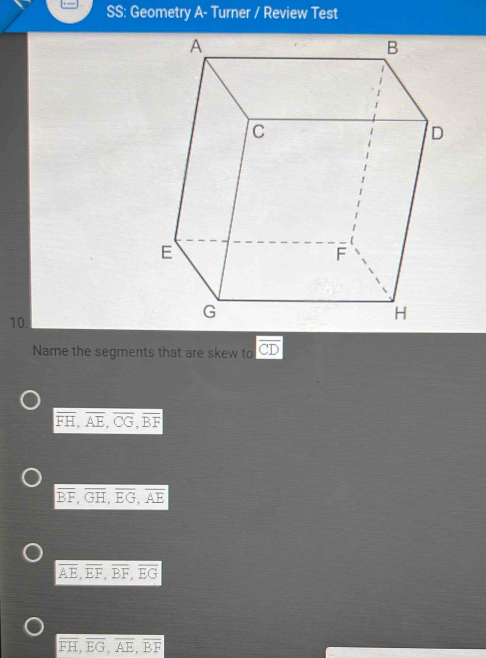 SS: Geometry A- Turner / Review Test
10.
Name the segments that are skew to overline CD
overline FH, overline AE, overline CG, overline BF
overline BF, overline GH, overline EG, overline AE
overline AE, overline EF, overline BF, overline EG
overline FH, overline EG, overline AE, overline BF