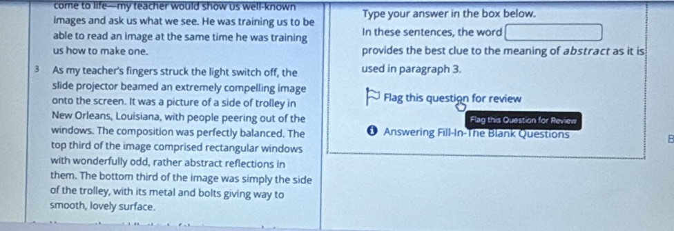 come to life—my teacher would show us well-known Type your answer in the box below. 
images and ask us what we see. He was training us to be 
able to read an image at the same time he was training In these sentences, the word 
us how to make one. provides the best clue to the meaning of abstract as it is 
3 As my teacher's fingers struck the light switch off, the used in paragraph 3. 
slide projector beamed an extremely compelling image 
onto the screen. It was a picture of a side of trolley in Flag this question for review 
New Orleans, Louisiana, with people peering out of the Flag this Question for Review 
windows. The composition was perfectly balanced. The Answering Fill-In-The Blank Questions 
B 
top third of the image comprised rectangular windows 
with wonderfully odd, rather abstract reflections in 
them. The bottom third of the image was simply the side 
of the trolley, with its metal and bolts giving way to 
smooth, lovely surface.