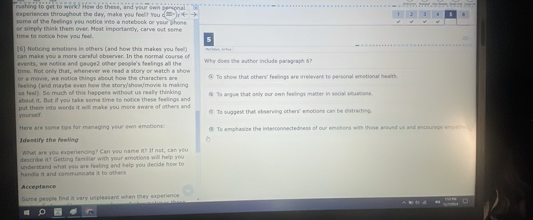 rushing to get to work? How do these, and your own personal
experiences throughout the day, make you feel? You 
some of the feelings you notice into a notebook or your phone
or simply think them over. Most importantly, carve out some
time to notice how you feel.
5
[6] Noticing emotions in others (and how this makes you feel) McClolan, 3a'ise
can make you a more careful observer. In the normal course of Why does the author include paragraph 6?
events, we notice and gauge2 other people's feelings all the
time. Not only that, whenever we read a story or watch a show
or a movie, we notice things about how the characters are 'To show that others' feelings are irrelevant to personal emotional health.
feeling (and maybe even how the story/show/movie is making
us feel). So much of this happens without us really thinking To argue that only our own feelings matter in social situations.
about it. But if you take some time to notice these feelings and
put them into words it will make you more aware of others and
yourself. To suggest that observing others' emotions can be distracting.
Here are some tips for managing your own emotions: To emphasize the interconnectedness of our emotions with those around us and encourage empathy
Identify the feeling
What are you experiencing? Can you name it? If not, can you
describe it? Getting familiar with your emotions will help you
understand what you are feeling and help you decide how to
handle it and communicate it to others
Acceptance
Some people find it very unpleasant when they experience