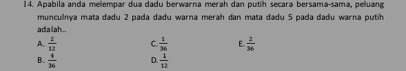 Apabila anda melempar dua dadu berwarna merah dan putih secara bersama-sama, peluang
munculnãa mata dadu 2 pada dadu warna merah dan mata dadu 5 pada dadu warna putih
adalah..
A.  2/12   1/36  E.  2/36 
C.
B.  4/36   1/12 
D.