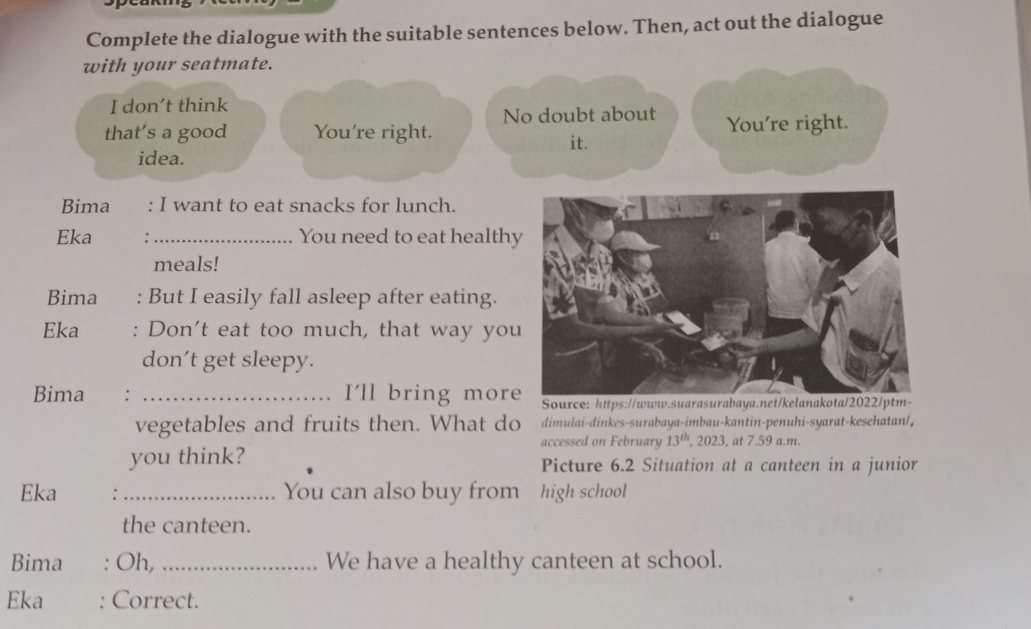 Complete the dialogue with the suitable sentences below. Then, act out the dialogue 
with your seatmate. 
I don't think 
No doubt about 
that’s a good You're right. You're right. 
it. 
idea. 
Bima : I want to eat snacks for lunch. 
Eka _You need to eat health 
meals! 
Bima : But I easily fall asleep after eating. 
Eka : Don't eat too much, that way you 
don't get sleepy. 
Bima : _I'll bring moreSource: https://www 
vegetables and fruits then. What do dimulai-dinkes-surabaya-imbau-kantin-penuhi-syarat-kesehatan/, 
accessed on February 13^(th), 2023 , at 7.59 a.m. 
you think? Picture 6.2 Situation at a canteen in a junior 
Eka :_ You can also buy from high school 
the canteen. 
Bima . Oh, _We have a healthy canteen at school. 
Eka Correct.