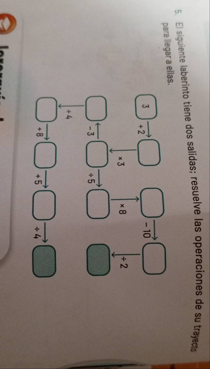 El siguiente laberinto tiene dos salidas; resuelve las operaciones de su trayecto 
para llegar a ellas.
3vector +2□ □ . □  - 10 □
* 3
* 8
/ 2
(1,g)
frac 3
□ arrow -3□ / 5 □ 2^7
/ 4
□ vector +8□ - )vector +5 □ beginarrayr _  / 4endarray □