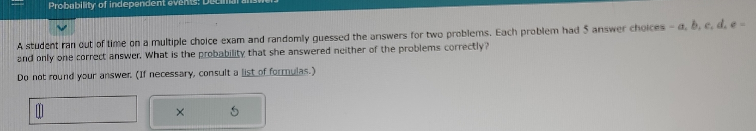 Probability of independent events: 
A student ran out of time on a multiple choice exam and randomly guessed the answers for two problems. Each problem had 5 answer choices -a, b, c, d, e=
and only one correct answer. What is the probability that she answered neither of the problems correctly? 
Do not round your answer. (If necessary, consult a list of formulas.) 
×