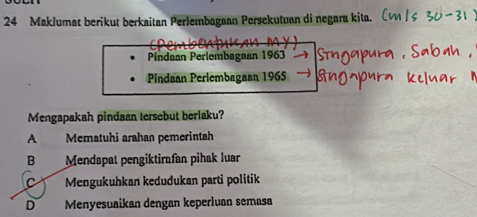 Maklumat berikut berkaitan Perlembagaan Persekutuan di negara kita.
Pindaan Perlembagaan 1963
Pindaan Perlembagaan 1965
Mengapakah pindaan tersebut berlaku?
A Mematuhi arahan pemerintah
B Mendapat pengiktirafan pihak luar
C Mengukuhkan kedudukan parti politik
D Menyesuaikan dengan keperluan semasa