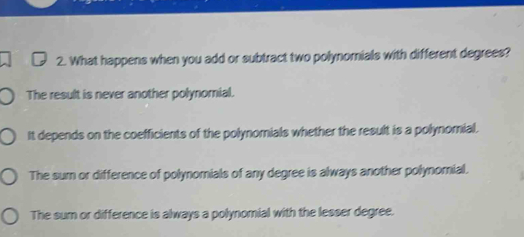 What happens when you add or subtract two polynomials with different degrees?
The result is never another polynomial.
It depends on the coefficients of the polynomials whether the result is a polynomial.
The sum or difference of polynomials of any degree is always another polynomial.
The sum or difference is always a polynomial with the lesser degree.