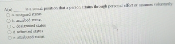 A(n) _is a social position that a person artains through personal effort or assumes voluntarily
a. assigned status
b. ascribed status
c. designated status
d. achieved status
e. attributed status
