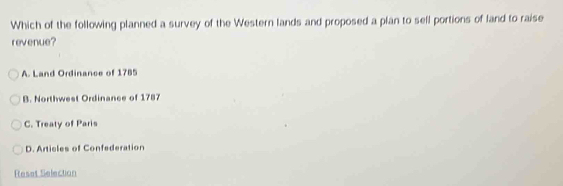 Which of the following planned a survey of the Western lands and proposed a plan to sell portions of land to raise
revenue?
A. Land Ordinance of 1785
B. Northwest Ordinance of 1787
C. Treaty of Paris
D. Articles of Confederation
Reset Selection